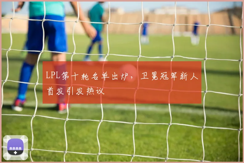 LPL第十轮名单出炉，卫冕冠军新人首发引发热议
