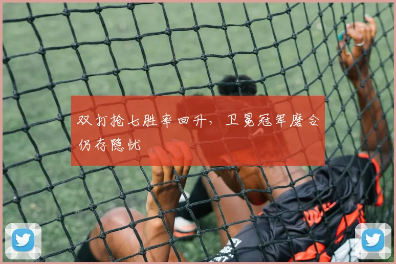 双打抢七胜率回升，卫冕冠军磨合仍存隐忧