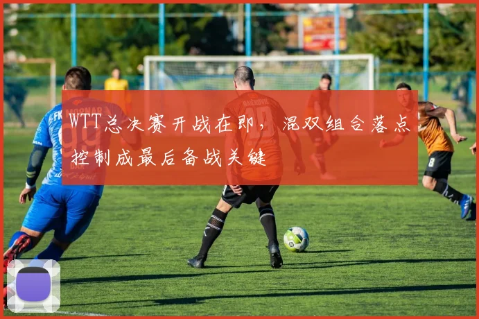 WTT总决赛开战在即，混双组合落点控制成最后备战关键